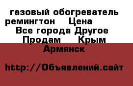 газовый обогреватель ремингтон  › Цена ­ 4 000 - Все города Другое » Продам   . Крым,Армянск